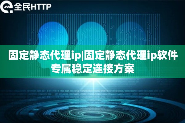 固定静态代理ip|固定静态代理ip软件专属稳定连接方案
