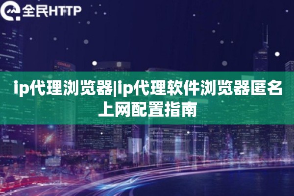 ip代理浏览器|ip代理软件浏览器匿名上网配置指南