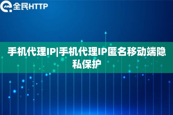 手机代理IP|手机代理IP匿名移动端隐私保护