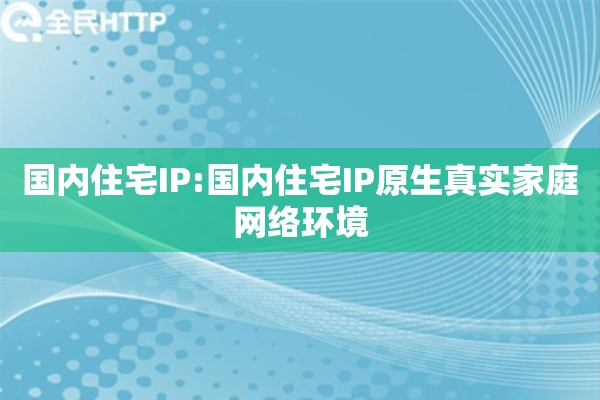 国内住宅IP:国内住宅IP原生真实家庭网络环境