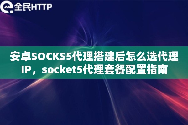 安卓SOCKS5代理搭建后怎么选代理IP，socket5代理套餐配置指南