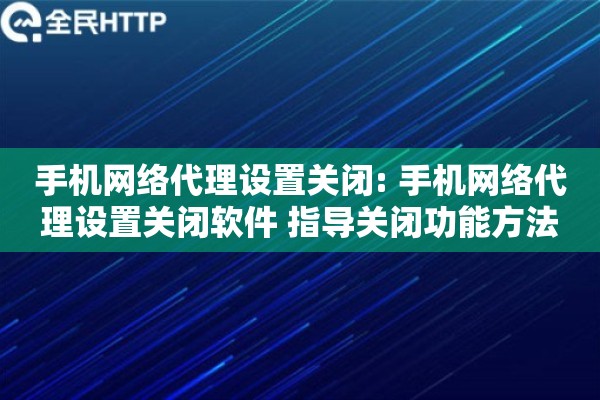 手机网络代理设置关闭: 手机网络代理设置关闭软件 指导关闭功能方法