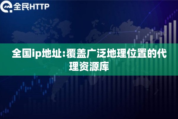 全国ip地址:覆盖广泛地理位置的代理资源库