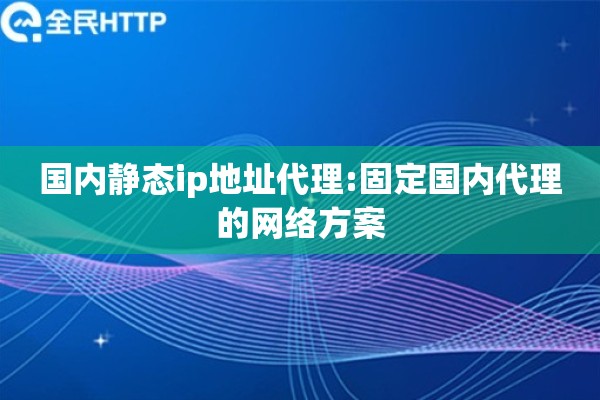 国内静态ip地址代理:固定国内代理的网络方案
