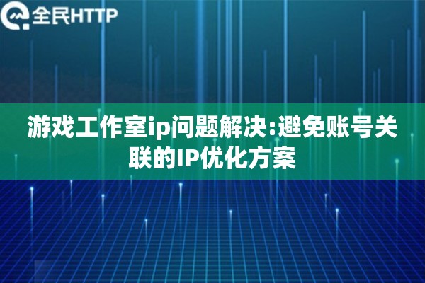 游戏工作室ip问题解决:避免账号关联的IP优化方案