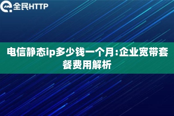 电信静态ip多少钱一个月:企业宽带套餐费用解析