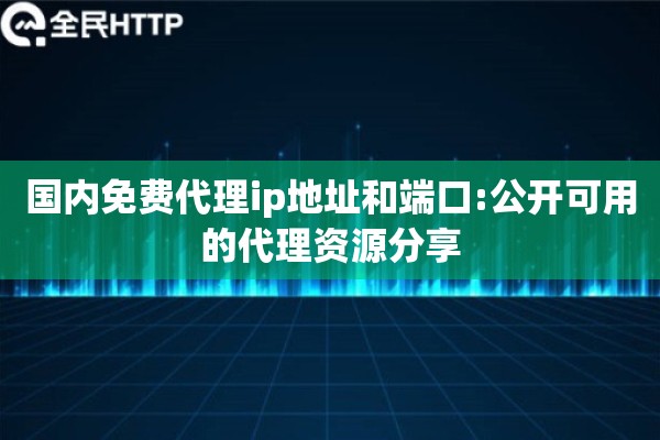 国内免费代理ip地址和端口:公开可用的代理资源分享