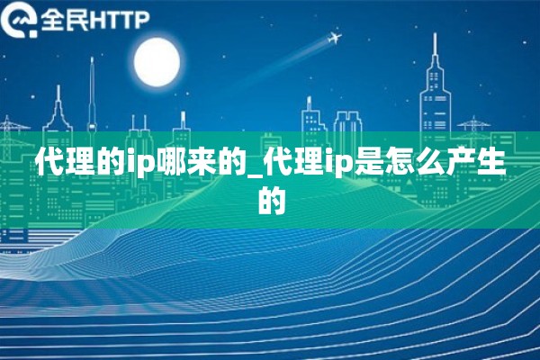 详细阅读:代理的ip哪来的_代理ip是怎么产生的 代理的ip哪来的_代理ip是怎么产生的