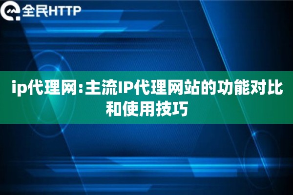 ip代理网:主流IP代理网站的功能对比和使用技巧