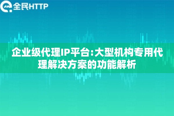 企业级代理IP平台:大型机构专用代理解决方案的功能解析