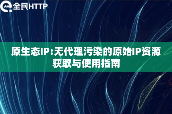原生态IP:无代理污染的原始IP资源获取与使用指南