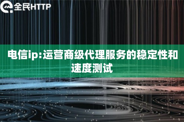 电信ip:运营商级代理服务的稳定性和速度测试