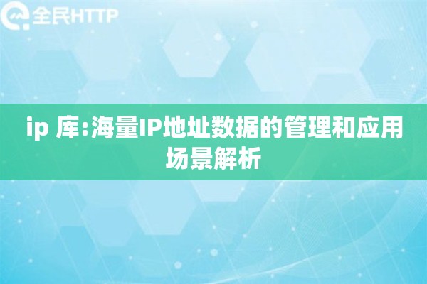 ip 库:海量IP地址数据的管理和应用场景解析