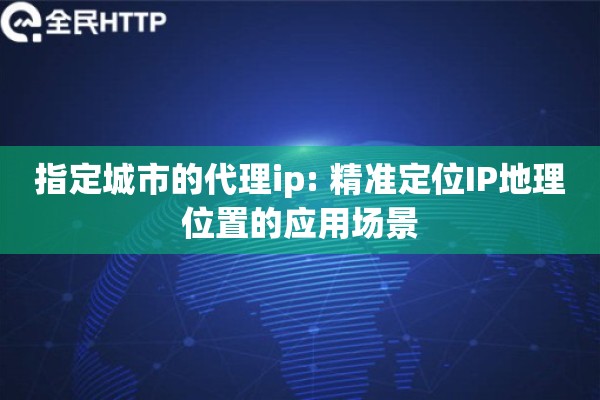 指定城市的代理ip: 精准定位IP地理位置的应用场景