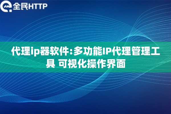 代理ip器软件:多功能IP代理管理工具 可视化操作界面