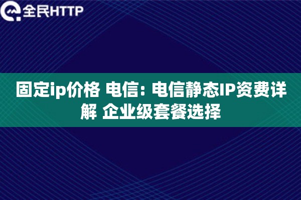 固定ip价格 电信: 电信静态IP资费详解 企业级套餐选择