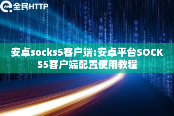 安卓socks5客户端:安卓平台SOCKS5客户端配置使用教程