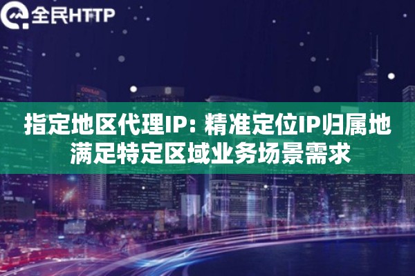 指定地区代理IP: 精准定位IP归属地 满足特定区域业务场景需求