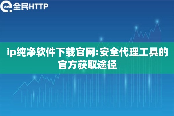 ip纯净软件下载官网:安全代理工具的官方获取途径