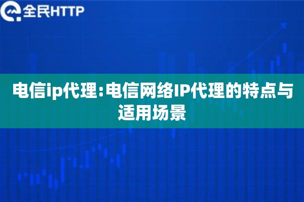 电信ip代理:电信网络IP代理的特点与适用场景