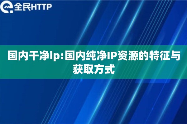 国内干净ip:国内纯净IP资源的特征与获取方式