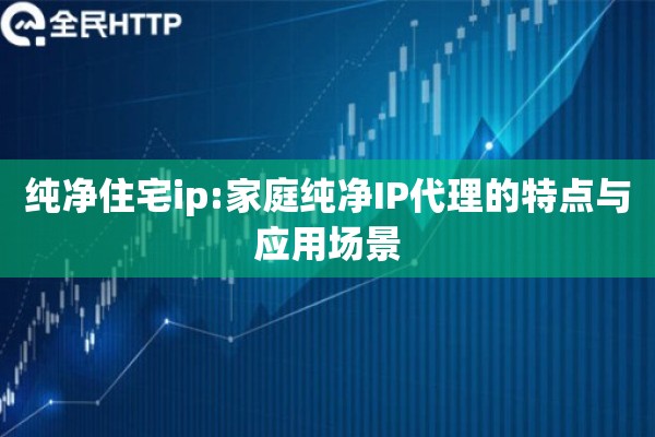 纯净住宅ip:家庭纯净IP代理的特点与应用场景