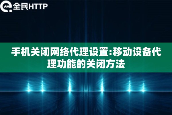 手机关闭网络代理设置:移动设备代理功能的关闭方法