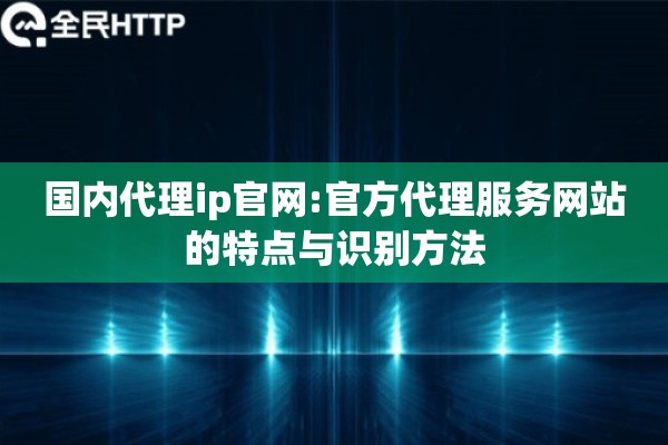 国内代理ip官网:官方代理服务网站的特点与识别方法
