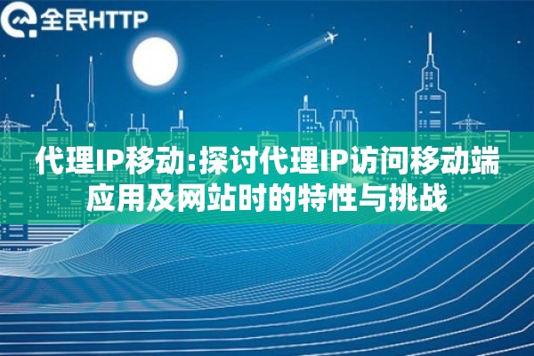 代理IP移动:探讨代理IP访问移动端应用及网站时的特性与挑战