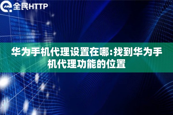 华为手机代理设置在哪:找到华为手机代理功能的位置 华为手机代理设置在哪:找到华为手机代理功能的位置