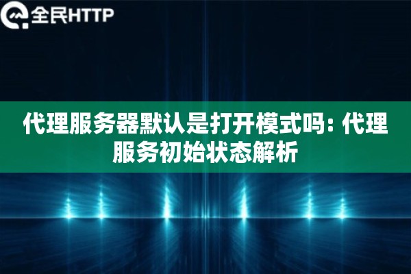 代理服务器默认是打开模式吗: 代理服务初始状态解析 代理服务器默认是打开模式吗: 代理服务初始状态解析