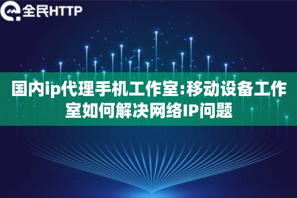 国内ip代理手机工作室:移动设备工作室如何解决网络IP问题