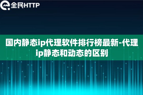 国内静态ip代理软件排行榜最新-代理ip静态和动态的区别 国内静态ip代理软件排行榜最新-代理ip静态和动态的区别