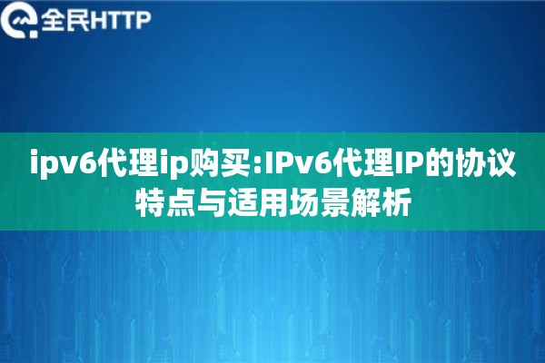ipv6代理ip购买:IPv6代理IP的协议特点与适用场景解析 ipv6代理ip购买:IPv6代理IP的协议特点与适用场景解析