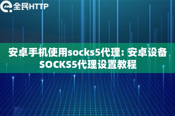 安卓手机使用socks5代理: 安卓设备SOCKS5代理设置教程 安卓手机使用socks5代理: 安卓设备SOCKS5代理设置教程