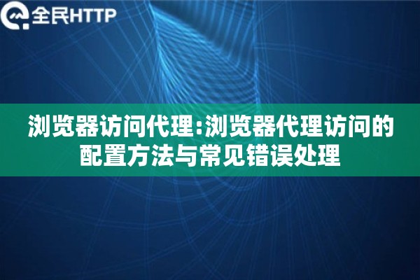浏览器访问代理:浏览器代理访问的配置方法与常见错误处理