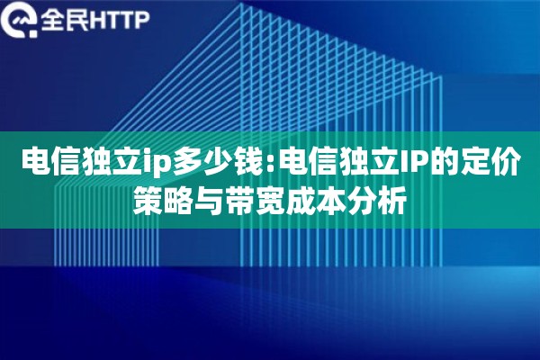电信独立ip多少钱:电信独立IP的定价策略与带宽成本分析 电信独立ip多少钱:电信独立IP的定价策略与带宽成本分析