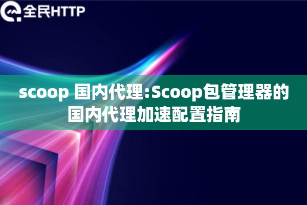 scoop 国内代理:Scoop包管理器的国内代理加速配置指南