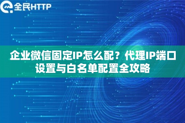 企业微信固定IP怎么配？代理IP端口设置与白名单配置全攻略