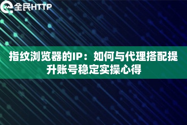 指纹浏览器的IP：如何与代理搭配提升账号稳定实操心得