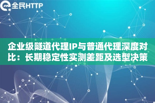 企业级隧道代理IP与普通代理深度对比：长期稳定性实测差距及选型决策指南