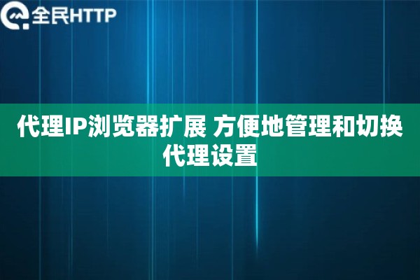 代理IP浏览器扩展 方便地管理和切换代理设置