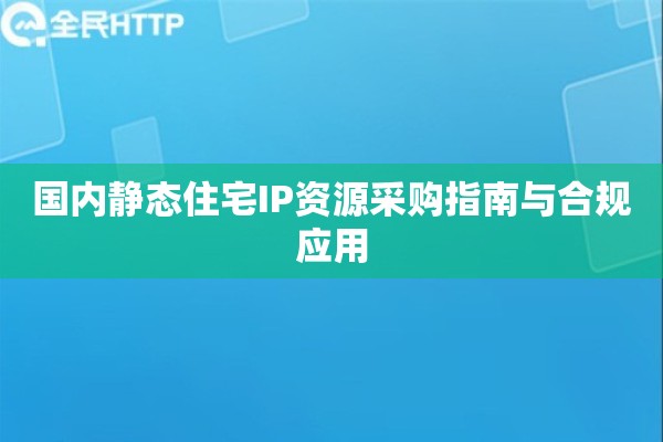 国内静态住宅IP资源采购指南与合规应用 国内静态住宅IP资源采购指南与合规应用