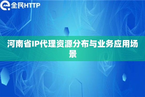 河南省IP代理资源分布与业务应用场景 河南省IP代理资源分布与业务应用场景