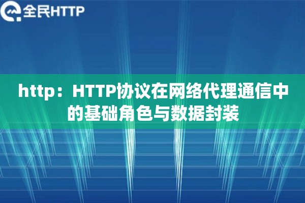 http:HTTP协议在网络代理通信中的基础角色与数据封装 http:HTTP协议在网络代理通信中的基础角色与数据封装
