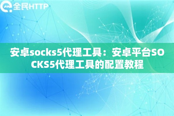安卓socks5代理工具:安卓平台SOCKS5代理工具的配置教程 安卓socks5代理工具:安卓平台SOCKS5代理工具的配置教程