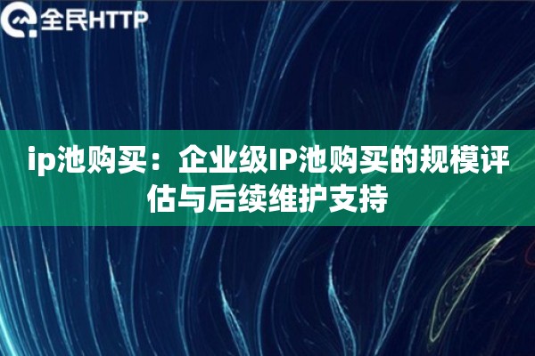 ip池购买：企业级IP池购买的规模评估与后续维护支持