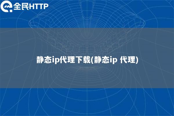 静态ip代理下载(静态ip 代理)