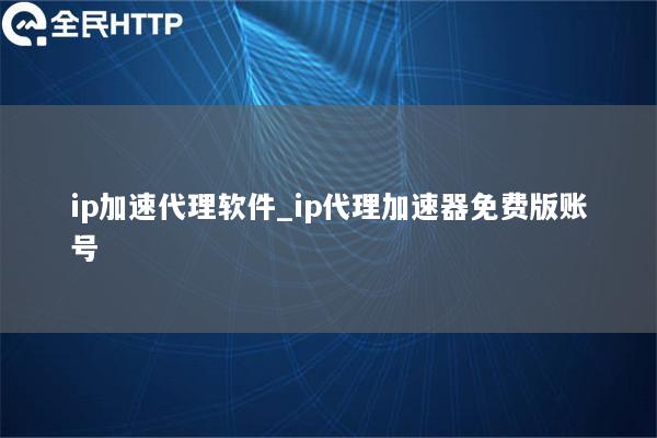 ip加速代理软件_ip代理加速器免费版账号