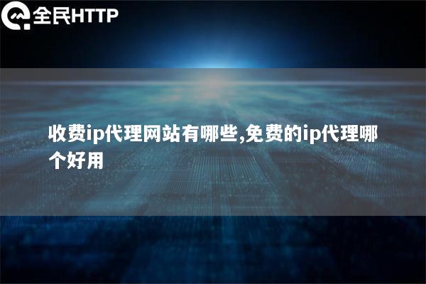 收费ip代理网站有哪些,免费的ip代理哪个好用